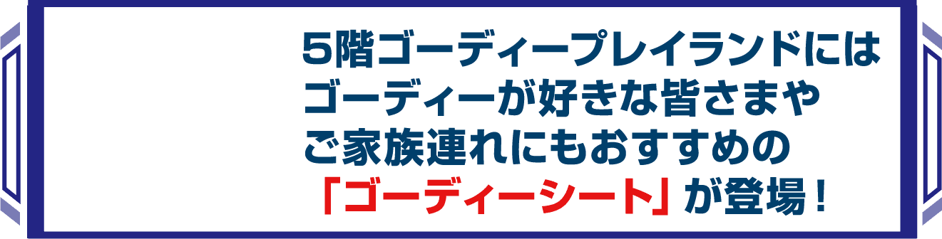 ５階のゴーディープレイランドにはゴーディーが好きな皆様や家族連れにもおすすめのゴーディーシートが登場