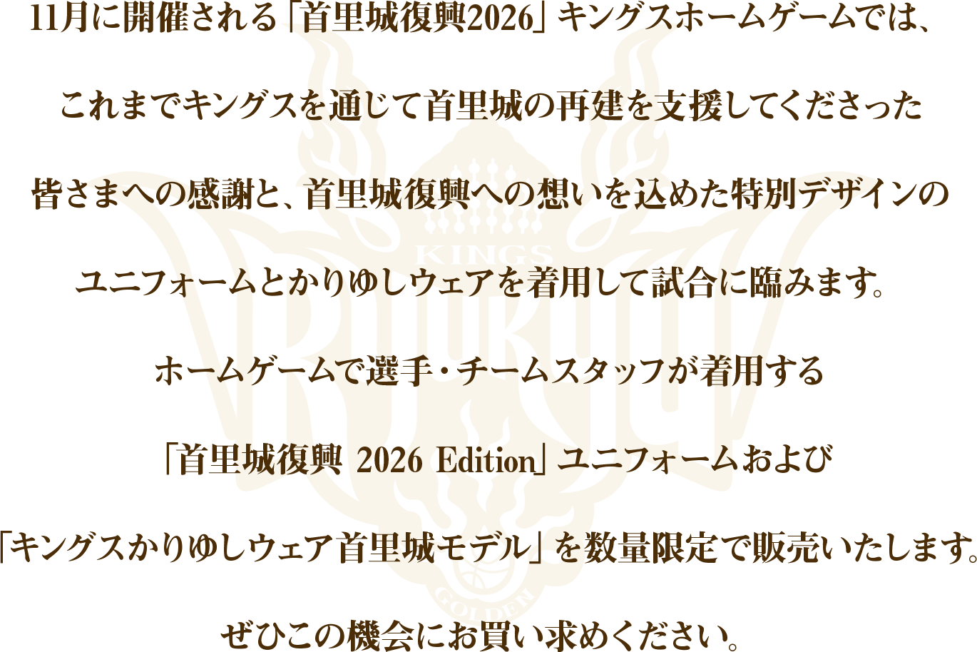 11月に開催される「首里城復興2026」キングスホームゲームではこれまでキングスを通じて首里城の再建を支援してくださった皆さまへの感謝と、首里城復興への想いを込めた特別デザインのユニフォームとかりゆしウェアを着用して試合に臨みます。ホームゲームで選手・チームスタッフが着用する「首里城復興 2026 Edition」ユニフォームおよび「キングスかりゆしウェア首里城モデル」を数量限定で販売いたします。ぜひこの機会にお買い求めください。